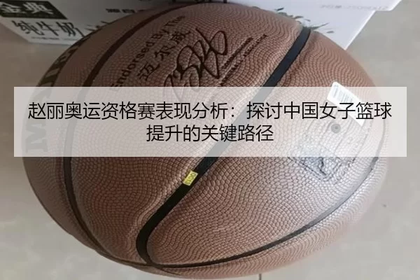 赵丽奥运资格赛表现分析：探讨中国女子篮球提升的关键路径